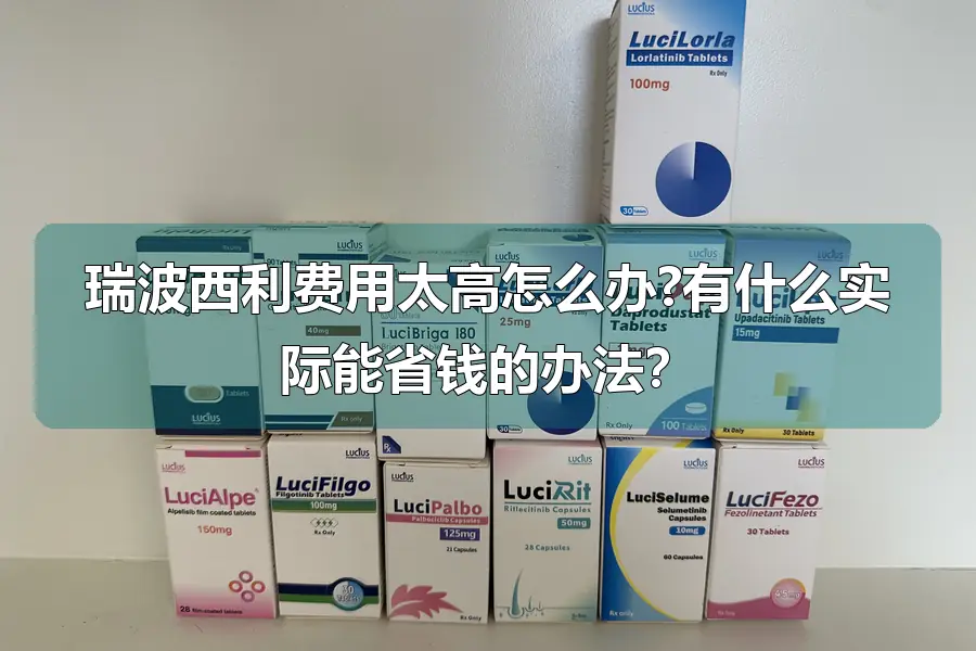 瑞波西利费用太高怎么办?有什么实际能省钱的办法？